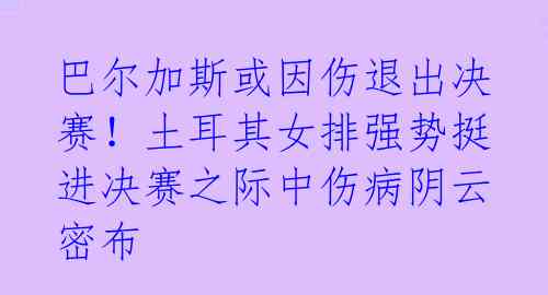 巴尔加斯或因伤退出决赛!土耳其女排强势挺进决赛之际中伤病阴云密布