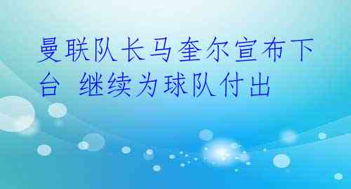 曼联队长马奎尔宣布下台 继续为球队付出