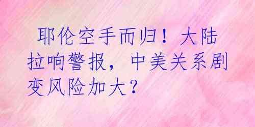  耶伦空手而归！大陆拉响警报，中美关系剧变风险加大？ 