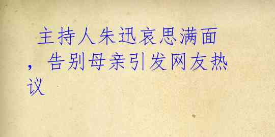  主持人朱迅哀思满面，告别母亲引发网友热议 