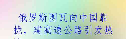 俄罗斯图瓦向中国靠拢,建高速公路引发热议