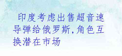 印度考虑出售超音速导弹给俄罗斯,角色互换潜在市场