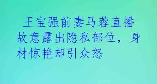  王宝强前妻马蓉直播故意露出隐私部位，身材惊艳却引众怒 