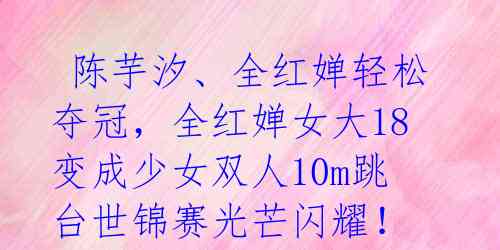 陈芋汐、全红婵轻松夺冠,全红婵女大18变成少女双人10m跳台世锦赛光芒闪耀!