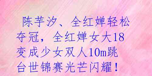  陈芋汐、全红婵轻松夺冠，全红婵女大18变成少女双人10m跳台世锦赛光芒闪耀！ 