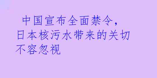  中国宣布全面禁令，日本核污水带来的关切不容忽视 