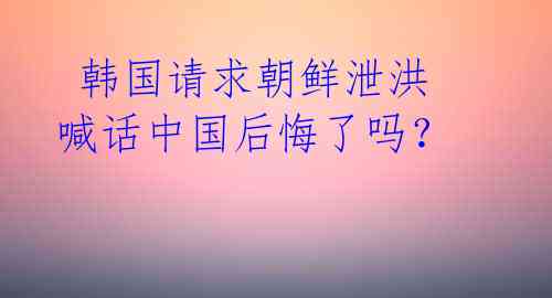  韩国请求朝鲜泄洪 喊话中国后悔了吗？ 