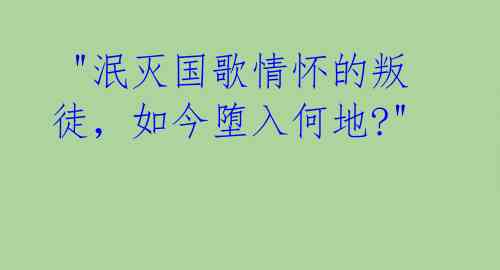  "泯灭国歌情怀的叛徒，如今堕入何地?" 