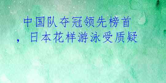 中国队夺冠领先榜首,日本花样游泳受质疑