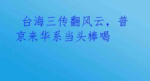 台海三传翻风云,普京来华系当头棒喝