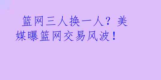  篮网三人换一人？美媒曝篮网交易风波！ 