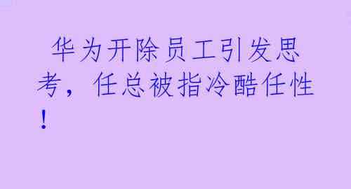  华为开除员工引发思考，任总被指冷酷任性！ 