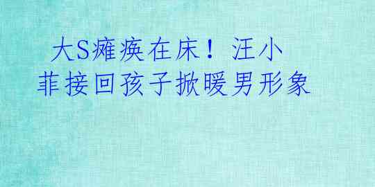 大S瘫痪在床!汪小菲接回孩子掀暖男形象