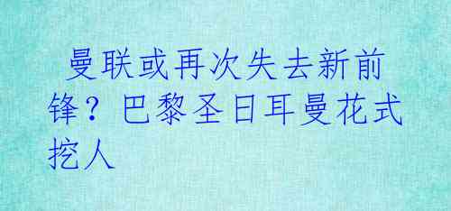  曼联或再次失去新前锋？巴黎圣日耳曼花式挖人 