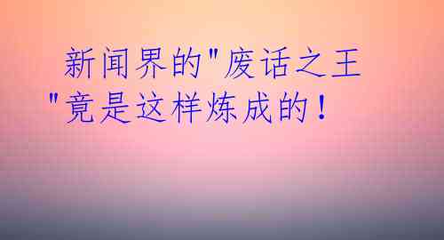  新闻界的"废话之王"竟是这样炼成的！