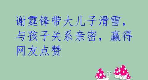 谢霆锋带大儿子滑雪，与孩子关系亲密，赢得网友点赞