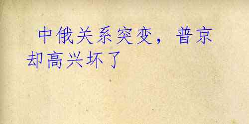  中俄关系突变，普京却高兴坏了