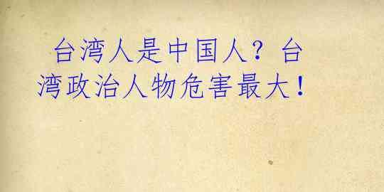  台湾人是中国人？台湾政治人物危害最大！