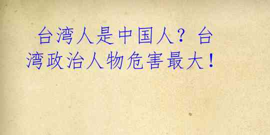  台湾人是中国人？台湾政治人物危害最大！ 