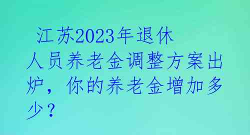  江苏2023年退休人员养老金调整方案出炉，你的养老金增加多少？ 