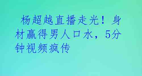杨超越直播走光!身材赢得男人口水,5分钟视频疯传