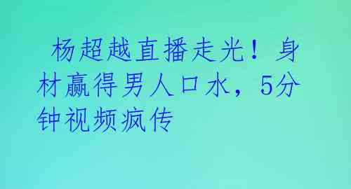  杨超越直播走光！身材赢得男人口水，5分钟视频疯传 