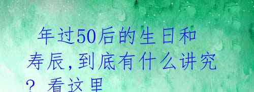  年过50后的生日和寿辰,到底有什么讲究? 看这里 