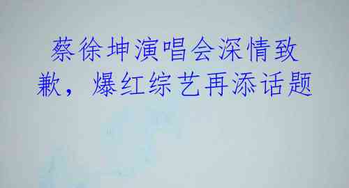  蔡徐坤演唱会深情致歉，爆红综艺再添话题 