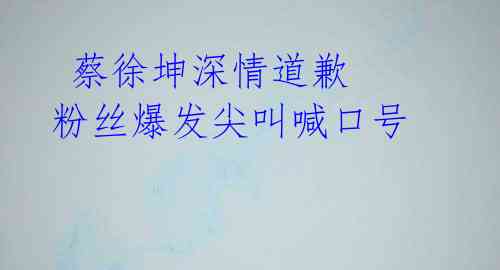 蔡徐坤深情道歉 粉丝爆发尖叫喊口号