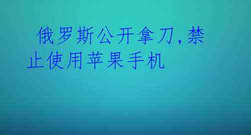 俄罗斯公开拿刀,禁止使用苹果手机