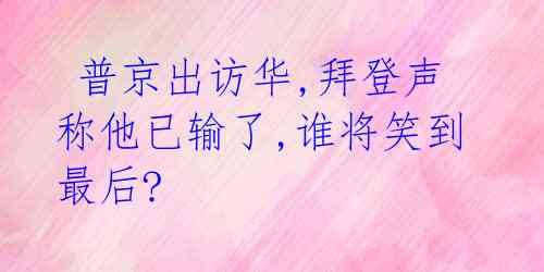 普京出访华,拜登声称他已输了,谁将笑到最后?