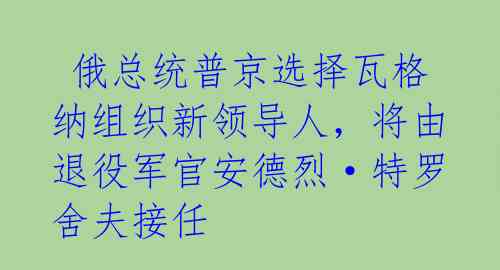  俄总统普京选择瓦格纳组织新领导人，将由退役军官安德烈·特罗舍夫接任 