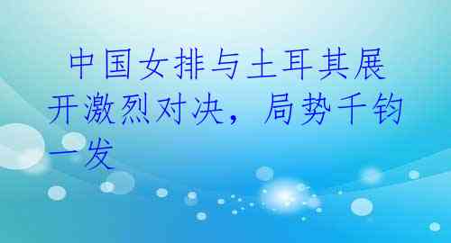 中国女排与土耳其展开激烈对决,局势千钧一发