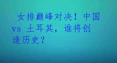 女排巅峰对决!中国 vs 土耳其,谁将创造历史?