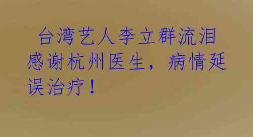 台湾艺人李立群流泪感谢杭州医生,病情延误治疗!