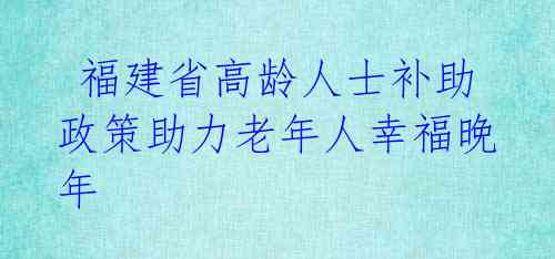 福建省高龄人士补助政策助力老年人幸福晚年