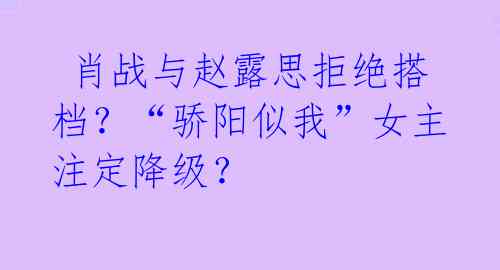 肖战与赵露思拒绝搭档?“骄阳似我”女主注定降级?