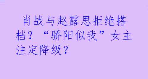  肖战与赵露思拒绝搭档？“骄阳似我”女主注定降级？ 