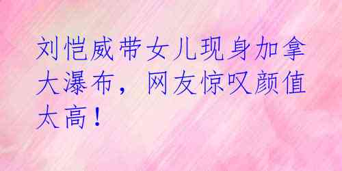 刘恺威带女儿现身加拿大瀑布,网友惊叹颜值太高!