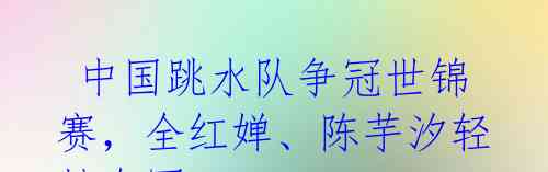  中国跳水队争冠世锦赛，全红婵、陈芋汐轻松夺冠 