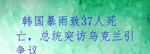  韩国暴雨致37人死亡，总统突访乌克兰引争议 