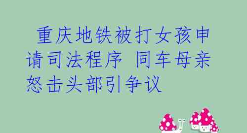  重庆地铁被打女孩申请司法程序 同车母亲怒击头部引争议 