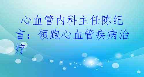  心血管内科主任陈纪言：领跑心血管疾病治疗 