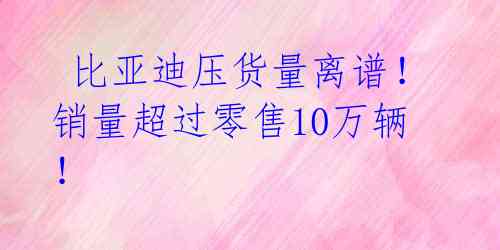 比亚迪压货量离谱!销量超过零售10万辆!
