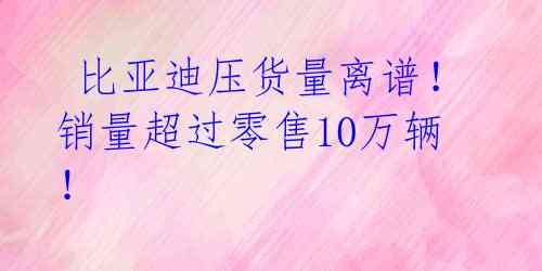  比亚迪压货量离谱！销量超过零售10万辆！ 