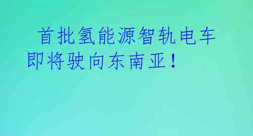 首批氢能源智轨电车即将驶向东南亚!