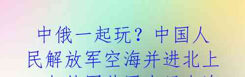  中俄一起玩？中国人民解放军空海并进北上，与俄军共同在日本海展开联合演习 