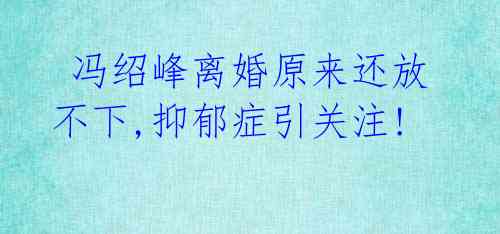 冯绍峰离婚原来还放不下,抑郁症引关注!