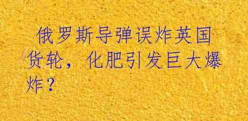  俄罗斯导弹误炸英国货轮，化肥引发巨大爆炸？ 