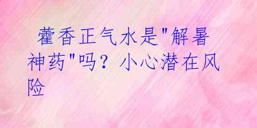 藿香正气水是"解暑神药"吗?小心潜在风险